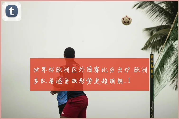 世界杯欧洲区外围赛比分出炉 欧洲多队角逐晋级形势更趋明朗_1
