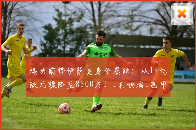 瑞典前锋伊萨克身价暴跌：从14亿欧元骤降至8500万！_利物浦_西甲_赛季