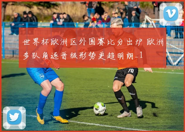 世界杯欧洲区外围赛比分出炉 欧洲多队角逐晋级形势更趋明朗_1