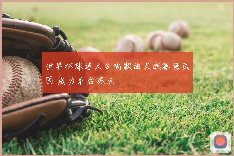世界杯球迷大合唱歌曲点燃赛场氛围 成为看台亮点