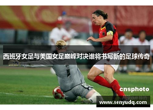 西班牙女足与美国女足巅峰对决谁将书写新的足球传奇
