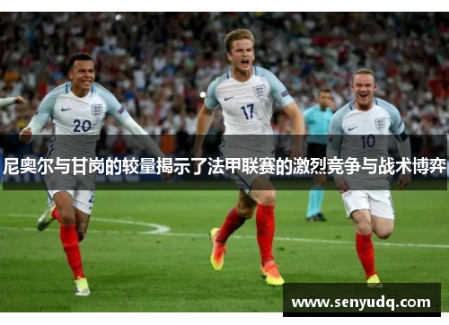 尼奥尔与甘岗的较量揭示了法甲联赛的激烈竞争与战术博弈